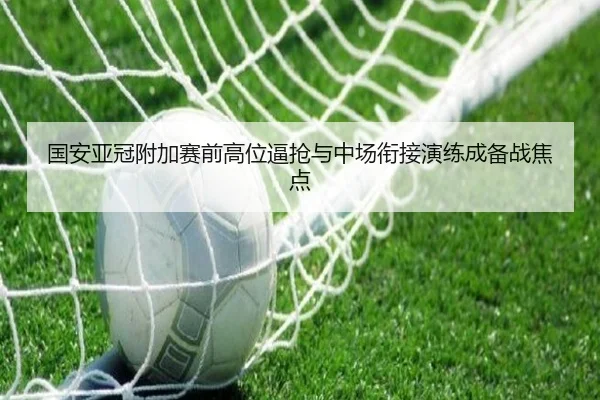 国安亚冠附加赛前高位逼抢与中场衔接演练成备战焦点
